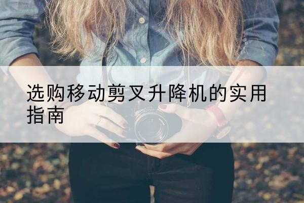 庐山移动剪叉升降机怎么选-选购移动剪叉升降机的实用指南