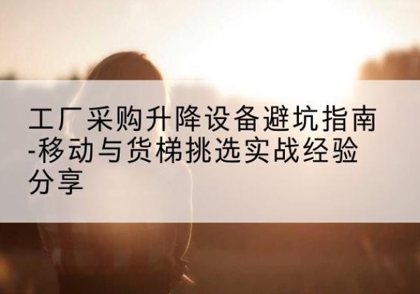 庐山移动式升降机怎么选-工厂采购升降设备避坑指南-移动与货梯挑选实战经验分享