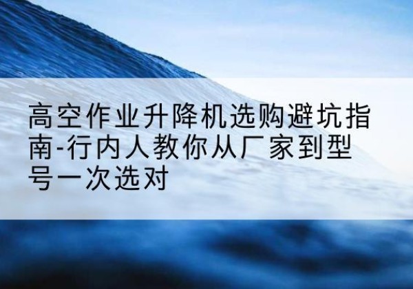 庐山升降平台厂家-高空作业升降机选购避坑指南-行内人教你从厂家到型号一次选对