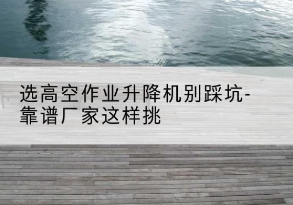 庐山剪叉式升降机厂家-选高空作业升降机别踩坑-靠谱厂家这样挑