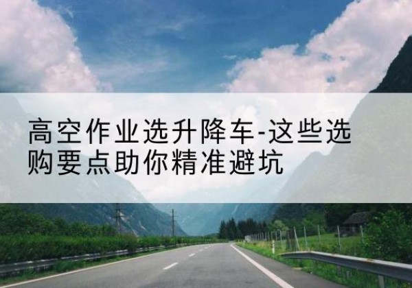 庐山升降车厂家-高空作业选升降车-这些选购要点助你*避坑