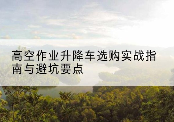 庐山升降车怎么选-高空作业升降车选购实战指南与避坑要点