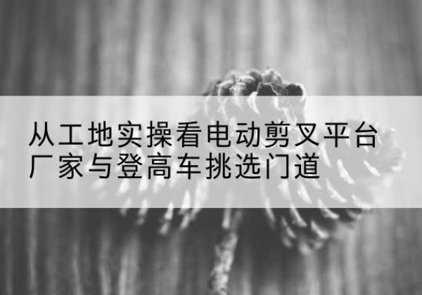 庐山电动剪叉升降平台厂家-从工地实操看电动剪叉平台厂家与登高车挑选门道