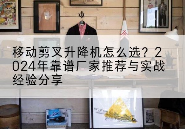 庐山升降平台厂家推荐-移动剪叉升降机怎么选？2024年靠谱厂家推荐与实战经验分享