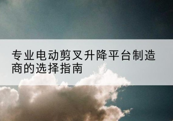 庐山电动剪叉升降平台厂家-专业电动剪叉升降平台制造商的选择指南